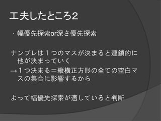 工夫したところ２
・幅優先探索or深さ優先探索

ナンプレは１つのマスが決まると連鎖的に
 他が決まっていく
→１つ決まる＝縦横正方形の全ての空白マ
 スの集合に影響するから

よって幅優先探索が適していると判断
 
