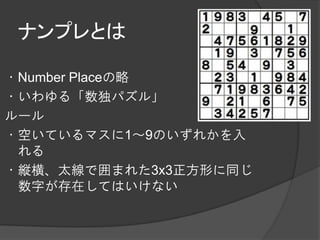 ナンプレとは

・Number Placeの略
・いわゆる「数独パズル」
ルール
・空いているマスに1～9のいずれかを入
 れる
・縦横、太線で囲まれた3x3正方形に同じ
 数字が存在してはいけない
 