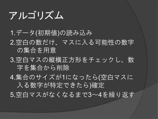 アルゴリズム
1.データ(初期値)の読み込み
2.空白の数だけ、マスに入る可能性の数字
  の集合を用意
3.空白マスの縦横正方形をチェックし、数
  字を集合から削除
4.集合のサイズが1になったら(空白マスに
  入る数字が特定できたら)確定
5.空白マスがなくなるまで3～4を繰り返す
 