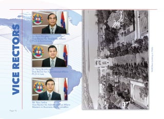 Page 10Page 10
VICERECTORS
Dr. Pich Phirum
Vice Rector for Academic Affairs
Ph.D in Economics
Mr. Nou Setha
Vice Rector for Administrative Affairs
Masters in Business Administration
Dr. Seng Bunthoeun
Vice Rector for International Affairs
Ph.D in Law
NUMMainbuildingin1960s
 