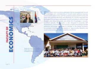 Page 12Page 12
This program aims to produce graduates that are equipped with sound
knowledge and understanding of broad social, political, business
and economic phenomena, with the analytical tools to perform work and
apply with business efficiently and effectively. It is further expected that
graduates of the program will possess the skill and ability to communicate
thoughts and ideas articulately, and utilize their knowledge in socially-
beneficial pursuits. The program is also designed to promote self-
development, critical analysis and business, as well as the ability to handle
advanced technology and adapt to changes in the global economic
environment. Emphasis is thus placed on responsibility, ﬂexibility and
social consciousness, as well as academic excellence.
ECONOMICS
FACULTYOF
Ms. Sim Sovicha, Dean
simsovicha@num.edu.kh
Study tours of students in order to
make sure a consistence of theory
and practice in the work place.
 