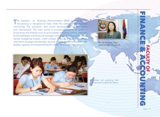Page 13Page 13
FINANCE&ACCOUNTING
FACULTYOF
The bachelor of Business Administration (BBA) in Finance and
Accounting is designed to help meet the needs of the business
community, the economic and social development of the nation
and international. The main points is producing experts of career in
accounting and finance such as accountants including cashier, payment,
and bookkeeper, and financial managers including chief executive officer,
capital budgeting analyst, credit analyst, financial analyst, loan officer,
retail bank manager, stockbroker, security analyst, investment banker with
quality, capacity, and responsibility for nation, local, and international.
Ms. Var Bonara, Dean
varbonara@num.edu.kh
Students are practicing their
assignment to apply the theory.
 