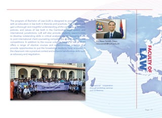 Page 15Page 15
LAW
FACULTYOF
The program of Bachelor of Law (LLB) is designed to provide students
with an education in law both in theories and practices. The students will
gain a thorough and insightful understanding of the concepts, principles,
policies, and values of law both in the Cambodian legal system and
international jurisdictions. LLB will also provide students opportunities
to develop outstanding skills in critical analyses, by encouraging them
to joint international client counseling competitions as well as mock trial
competitions. In addition to the course subjects, faculty of law at NUM
offers a range of elective courses and extra-curricular activities that
provide opportunities to put the knowledge students have acquired in
the classroom into a practical context and enhance transferable skills such
as advocacy and negotiation.
Mr. Neau Sareth, Dean
neausareth@num.edu.kh
International cooperation
through workshop, seminar
and conference.
 