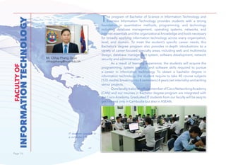 Page 16Page 16
INFORMATIONTECHNOLOGY
FACULTYOF
Mr. Chhay Phang, Dean
chhayphang@num.edu.kh
IT students practice in
a computer lab.
The program of Bachelor of Science in Information Technology and
Business Information Technology provides students with a strong
foundation in quantitative methods, programming, and technology
including database management, operating systems, networks, and
Internet essentials and the organizational knowledge and tools necessary
for broadly applying information technology across every organization,
level, and domain. To meet the student’s specific career needs, this
Bachelor’s degree program also provides in-depth introductions to a
variety of career-focused specialty areas, including web and multimedia
design, database management system, software development, network
security and administration.
As a result of learning experience, the students will acquire the
programming, system analysis, and software skills required to pursue
a career in information technology. To obtain a bachelor degree in
information technology, the student require to take 40 course subjects
(120 credits) breaking into 8 semesters (4 years) wit internship and writing
senior projects.
OursfacultyisalsoanofficialmemberofCiscoNetworkingAcademy
(CAN) and our courses in Bachelor degree program are integrated with
the Cisco Academy. Graduated IT students from our faculty will be easy to
get hire not only in Cambodia but also in ASEAN.
 