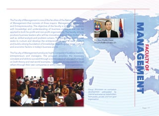 Page 17Page 17
MANAGEMENT
FACULTYOF
The Faculty of Management is one of the faculties of the National University
of Management that consists of three majors: Management, Marketing,
and Entrepreneurship. The objective of the faculty is to provide students
with knowledge and understanding of business concepts that can be
applied to both for-profit and non-profit organizations. The faculty aims to
produce business leaders who will be innovative and creative thinkers, as
well as. skilled analysts and problem-solvers. The Management personnel
seeks to nurture and develop the entrepreneurial spirit in each student
and build a strong foundation of knowledge regarding the social, cultural
and economic factors in today’s business world.
The Faculty of Management produces highly competent business leaders,
entrepreneurs and managers. The program provides the necessary
concepts and skills to succeed through a combination of courses that focus
on both theory and real-world examples. Graduates are equipped to lead
others through their own companies or within international organizations.
Mr. Sou Phalla, Dean
souphalla@num.edu.kh
Group discussion on curricalum
development paticipated by
internal and external stakeholders
from public, private, and non-govt
organization.
 