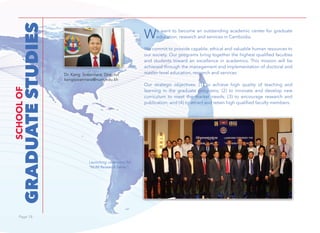 Page 18Page 18
We want to become an outstanding academic center for graduate
education, research and services in Cambodia.
We commit to provide capable, ethical and valuable human resources to
our society. Our programs bring together the highest qualified faculties
and students toward an excellence in academics. This mission will be
achieved through the management and implementation of doctoral and
master-level education, research and services.
Our strategic objectives: (1) to achieve high quality of teaching and
learning in the graduate programs; (2) to innovate and develop new
curriculum to meet the market needs; (3) to encourage research and
publication; and (4) to attract and retain high qualified faculty members.
Dr. Kang Sovannara, Director
kangsovannara@num.edu.kh
GRADUATESTUDIES
SCHOOLOF
Launching ceremony for
“NUM Research Series”.
 