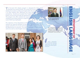 Page 19Page 19
ENGLISHLANGUAGE
DEPARTMENTOF
The four-year B.A. degree program is designed for high school
graduates and working adults. The overall aim of this program is to
develop the students’ professional English skills. The aim of the program
is to help students learn effectively and reach their goal of English
competency. Students can broaden their English language proficiency,
ﬂuency, and accuracy through the development of the four-macro skills.
This program also offers students the opportunity to pursue their own
interests by permitting students to shape their education for a variety of
career fields requiring English.
The objective of the Department of English language is to achieve
national and regional standards of education. The department values
regular evaluation of curricula and training of staff in order to maximize
the effectiveness of instruction. Our staff is comprised of highly qualified
national as well as native English instructors.
The Department of English lan-
guage will be upgraded to Faculty
of Foreign Languages status upon
pending approval by the Ministry
of Education, Youth and Sport.
The recent partnership
with an American teaching
organization has provided
students with native English
instructors.
Dr. Sok Seang, Director
sokseang@num.edu.kh
 