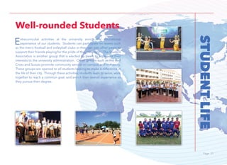 Page 21Page 21
STUDENTLIFE
Extracurricular activities at the university enrich the educational
experience of our students. Students can participate on teams such
as the men’s football and volleyball clubs or they can join other peers to
support their friends playing for the pride of the university. The Student
Association is another group that is elected by peers to represent their
interests to the university administration. Other groups such as the Red
Cross and Scouts promote community service on campus and in the city.
These groups are opened to all students looking to make a difference in
the life of their city. Through these activities, students learn to serve, work
together to reach a common goal, and enrich their overall experience as
they pursue their degree.
Well-rounded Students
 