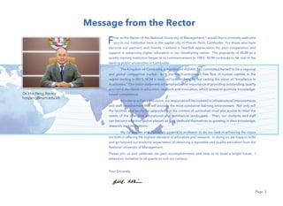 Page 3
Message from the Rector
Dr. Hor Peng, Rector
horpeng@num.edu.kh
First, as the Rector of the National University of Management, I would like to sincerely welcome
you to our institution here in the capital city of Phnom Penh, Cambodia. For those who have
become our partners and friends, I extend a heartfelt appreciation for your cooperation and
support in advancing higher education in our developing nation. The popularity of NUM as a
quality training institution began at its commencement in 1983. NUM continues to be one of the
leading public universities in Cambodia.
The Kingdom of Cambodia, a member of ASEAN, has committed herself to be a regional
and global competitive market. With the much-anticipated free ﬂow of human capitals in the
region starting in 2015, NUM is resolved to contribute by ﬁrst casting the vision of “Excellence in
Academics.” Our vision statement will emphasize the importance of providing outstanding, quality
assurance standards in education, research and innovation, which strives to promote knowledge-
based competence.
In order to achieve this vision,our resources will be invested in infrastructural improvements
and staff development that will provide the most conducive learning environment. Not only will
the facilities and faculty be upgraded but the content of curriculum must also evolve to meet the
needs of the changing educational and commercial landscapes. Then, our students and staff
can become effective global players as they dedicate themselves to growing in their knowledge,
research, and innovations.
My colleagues and I sincerely commit to endeavor to do our best in achieving the vision
set forth in offering the highest standard of education and research. In doing so, we hope to fulﬁll
and go beyond our students’ expectation of obtaining a reputable and quality education from the
National University of Management.
Please join us and celebrate our past accomplishments and help us to build a bright future. I
extend an invitation to all guests to visit our campus.
Your Sincerely,
 