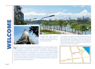 Page 4
WELCOME
National University of Management (NUM) is one of the leading public
universities in Cambodia. It has full accreditation status for public
non-profit administration, and is located in central Phnom Penh, the capi-
tal city of The Kingdom of Cambodia. Currently, there are roughly 14,000
students enrolled to study different major fields in bachelors, masters,
and doctoral programs. Graduates have been internationally recognized
in both public and private sectors and are highly promoted in high rank-
ing senior professional positions.
PhotobyFlickr/ELCapitan
The University is situated in the heart of Phnom Penh and a
short walk to the famed Riverside. Thousands of tourists flock
to the serene water of the Mekong River. Stroll through the
National Museum and National Palace, and enjoy delicacies
from numerous ethnicities. The capital city is truly a fusion of
heritage and modern developments.
Considered the oldest structure
in Phnom Penh, Wat Phnom is
believed to be where the iconic city
was originally founded.
NUM
MonivongBlvd
NorodomBlvd
FranceRoad
Wat
Phnom
M
ekong
River
Russian Blvd
<-- To Airport
Preah Ang Duoung
 