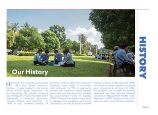 Page 5
Historically, the university was founded
in 1983 and named Economic
Institute. It was located in the former
French School “Lyceé Descardes”. At
the beginning, the bachelor program
was introduced in economic fields which
specialized in commerce, agriculture,
industry, finance, and planning. In
1989, it was re-named Institute of
Economic Science (IES) and comprised
academic major fields in economics
and commerce. In 1994, in response to
political and economic reform towards
democracy and free economic markets,
IES was-renamed Faculty of Business
(FOB). It launched academic major fields
in management, marketing, accounting,
and finance. In 1998, FOB was re-named
National Institute of Management (NIM),
and the first private payment programs
were introduced to all levels. In 2004,
the academic role of NIM was broadly
expanded and then became National
University of Management (NUM). Soon
afterwards,in2005,itwasaccreditedtofull
status of public non-profit administration.
Photo by Vandenn KrouchOur History
HISTORY
 