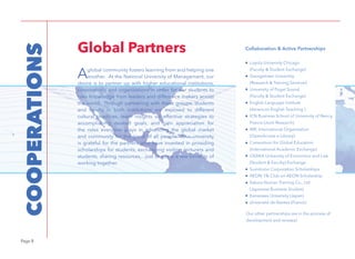 Page 8
COOPERATIONS
Aglobal community fosters learning from and helping one
another. At the National University of Management, our
desire is to partner up with higher educational institutions,
corporations and organizations in order for our students to
gain knowledge from leaders and difference makers across
the world. Through partnering with these groups, students
and faculty in both institutions are exposed to different
cultural practices, learn insights on effective strategies to
accomplishing desired goals, and gain appreciation for
the roles everyone plays in advancing the global market
and community for the good of all people. Our university
is grateful for the partners who have invested in providing
scholarships for students, exchanging visiting lecturers and
students, sharing resources,...just to name a few benefits of
working together.
Global Partners Collaboration & Active Partnerships
Loyola University Chicago
(Faculty & Student Exchange)
Georgetown University
(Research & Training Seminar)
University of Puget Sound
(Faculty & Student Exchange)
English Language Institute
(American English Teaching )
ICN Business School of University of Nancy,
France (Joint Research)
IMF, International Organization
(OpenAccess e-Library)
Consortium for Global Education
(International Academic Exchange)
OSAKA University of Economics and Law
(Student & Faculty) Exchange
Sumitomo Corporation Scholarships
AEON 1% Club on AEON Scholarship
Sakura Human Training Co., Ltd
(Japanese Business Studies)
Kanazawa University (Japan)
Université de Nantes (France)
Our other partnerships are in the process of
development and renewal.
 