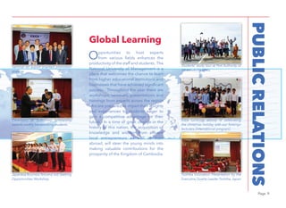 Page 9
PUBLICRELATIONS
Opportunities to host experts
from various fields enhances the
productivity of the staff and students. The
National University of Management is a
place that welcomes the chance to learn
from higher educational institutions and
businesses that have achieved significant
success. Throughout the year there are
workshops, seminars, presentations and
trainings from experts across the region
who are prepared to impart their insights
and experiences to students eager to
gain a competitive advantage for their
future. In a time of great change in the
history of this nation, the acquisition of
knowledge and wisdom from afﬂuent
local entrepreneurs as well as from
abroad, will steer the young minds into
making valuable contributions for the
prosperity of the Kingdom of Cambodia.
Global Learning
Seminar on export oriented promotion
strategy
Students’ study tour at Port Authority of
Sihanoukville (PAS)
Ceremony of Sumitomo scholarship
awards worthy hardworking students
Japanese BusinessTest andJob Seeking
Opportunities Workshop
Toshiba Innovation Presentation by the
Executive Quality Leader Toshiba, Japan
Extra curricular activity of celebrating
the christmas holiday with our foreingn
lecturers (International program)
 