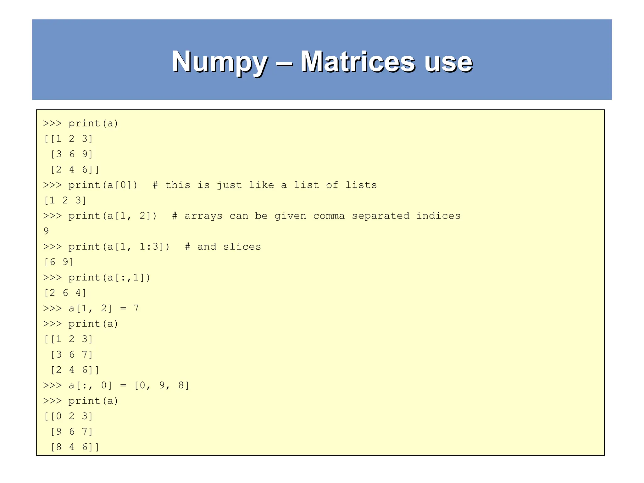 Numpy – Matrices use Numpy – Matrices use >>> print(a) [[1 2 3] [3 6 9] [2 4 6]] >>> print(a[0]) # this is just like a list of lists [1 2 3] >>> print(a[1, 2]) # arrays can be given comma separated indices 9 >>> print(a[1, 1:3]) # and slices [6 9] >>> print(a[:,1]) [2 6 4] >>> a[1, 2] = 7 >>> print(a) [[1 2 3] [3 6 7] [2 4 6]] >>> a[:, 0] = [0, 9, 8] >>> print(a) [[0 2 3] [9 6 7] [8 4 6]] 