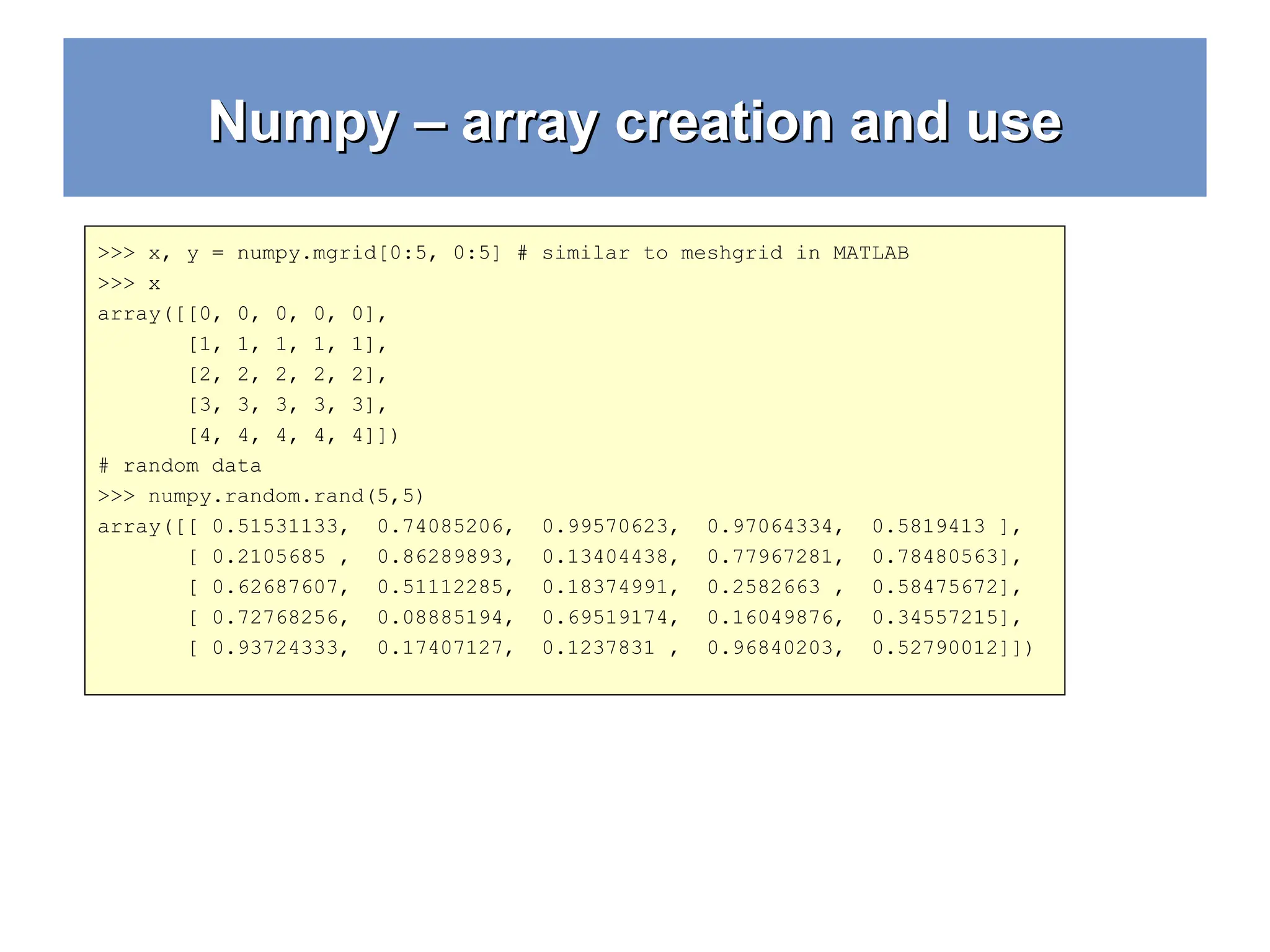 Numpy – array creation and use Numpy – array creation and use >>> x, y = numpy.mgrid[0:5, 0:5] # similar to meshgrid in MATLAB >>> x array([[0, 0, 0, 0, 0], [1, 1, 1, 1, 1], [2, 2, 2, 2, 2], [3, 3, 3, 3, 3], [4, 4, 4, 4, 4]]) # random data >>> numpy.random.rand(5,5) array([[ 0.51531133, 0.74085206, 0.99570623, 0.97064334, 0.5819413 ], [ 0.2105685 , 0.86289893, 0.13404438, 0.77967281, 0.78480563], [ 0.62687607, 0.51112285, 0.18374991, 0.2582663 , 0.58475672], [ 0.72768256, 0.08885194, 0.69519174, 0.16049876, 0.34557215], [ 0.93724333, 0.17407127, 0.1237831 , 0.96840203, 0.52790012]]) 
