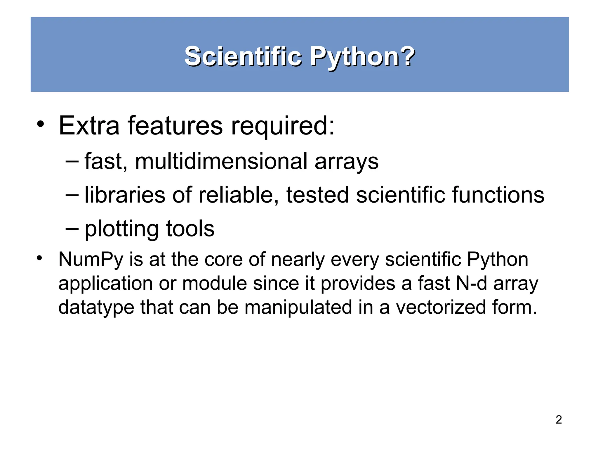 Scientific Python? Scientific Python? • Extra features required: – fast, multidimensional arrays – libraries of reliable, tested scientiﬁc functions – plotting tools • NumPy is at the core of nearly every scientific Python application or module since it provides a fast N-d array datatype that can be manipulated in a vectorized form. 2 
