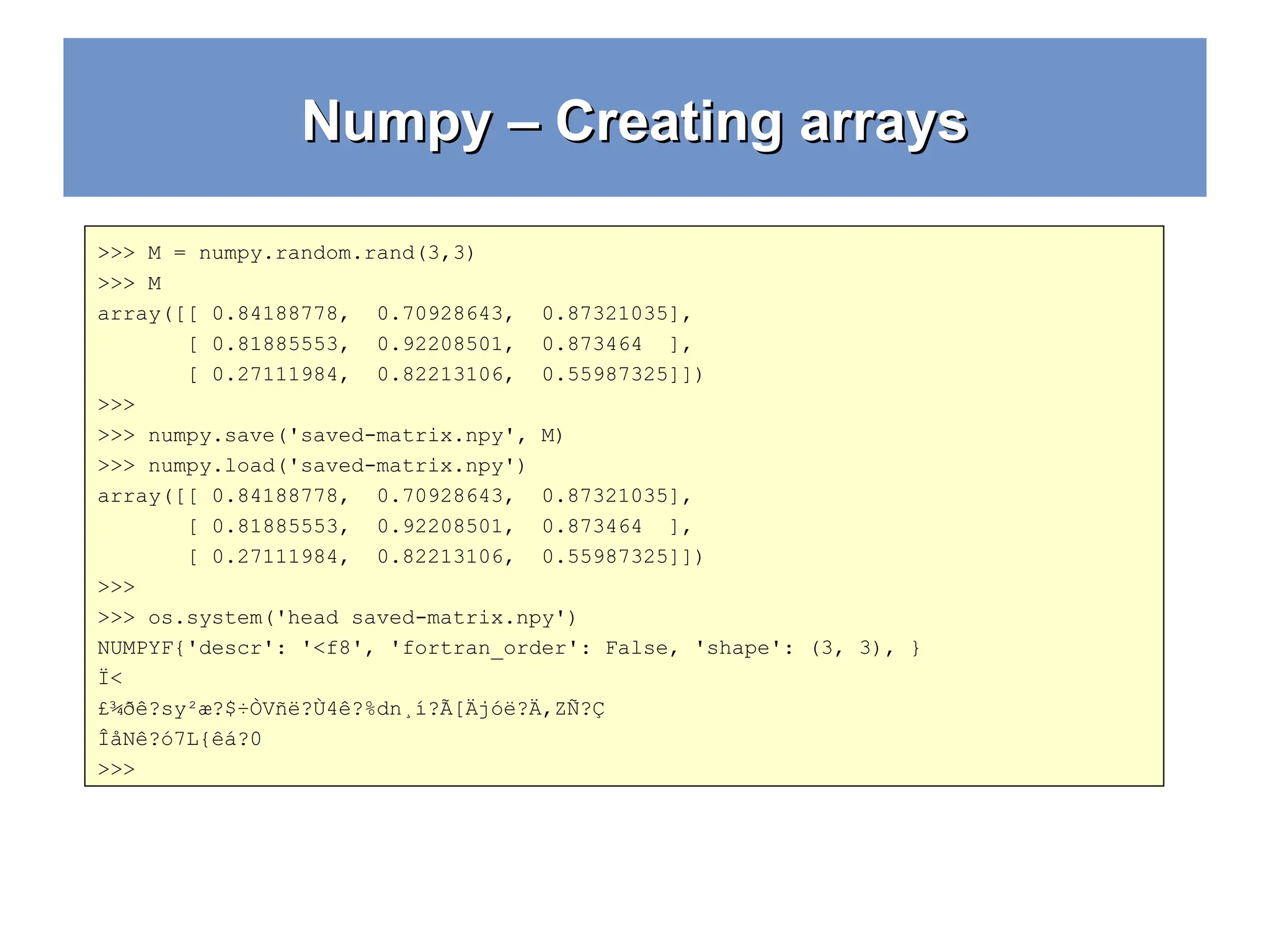 Numpy – Creating arrays Numpy – Creating arrays >>> M = numpy.random.rand(3,3) >>> M array([[ 0.84188778, 0.70928643, 0.87321035], [ 0.81885553, 0.92208501, 0.873464 ], [ 0.27111984, 0.82213106, 0.55987325]]) >>> >>> numpy.save('saved-matrix.npy', M) >>> numpy.load('saved-matrix.npy') array([[ 0.84188778, 0.70928643, 0.87321035], [ 0.81885553, 0.92208501, 0.873464 ], [ 0.27111984, 0.82213106, 0.55987325]]) >>> >>> os.system('head saved-matrix.npy') NUMPYF{'descr': '<f8', 'fortran_order': False, 'shape': (3, 3), } Ï< £¾ðê?­ sy²æ?$÷ÒVñë?Ù4ê?%dn¸í?Ã[Äjóë?Ä,ZÑ?Ç ÎåNê?ó7L{êá?0 >>> 