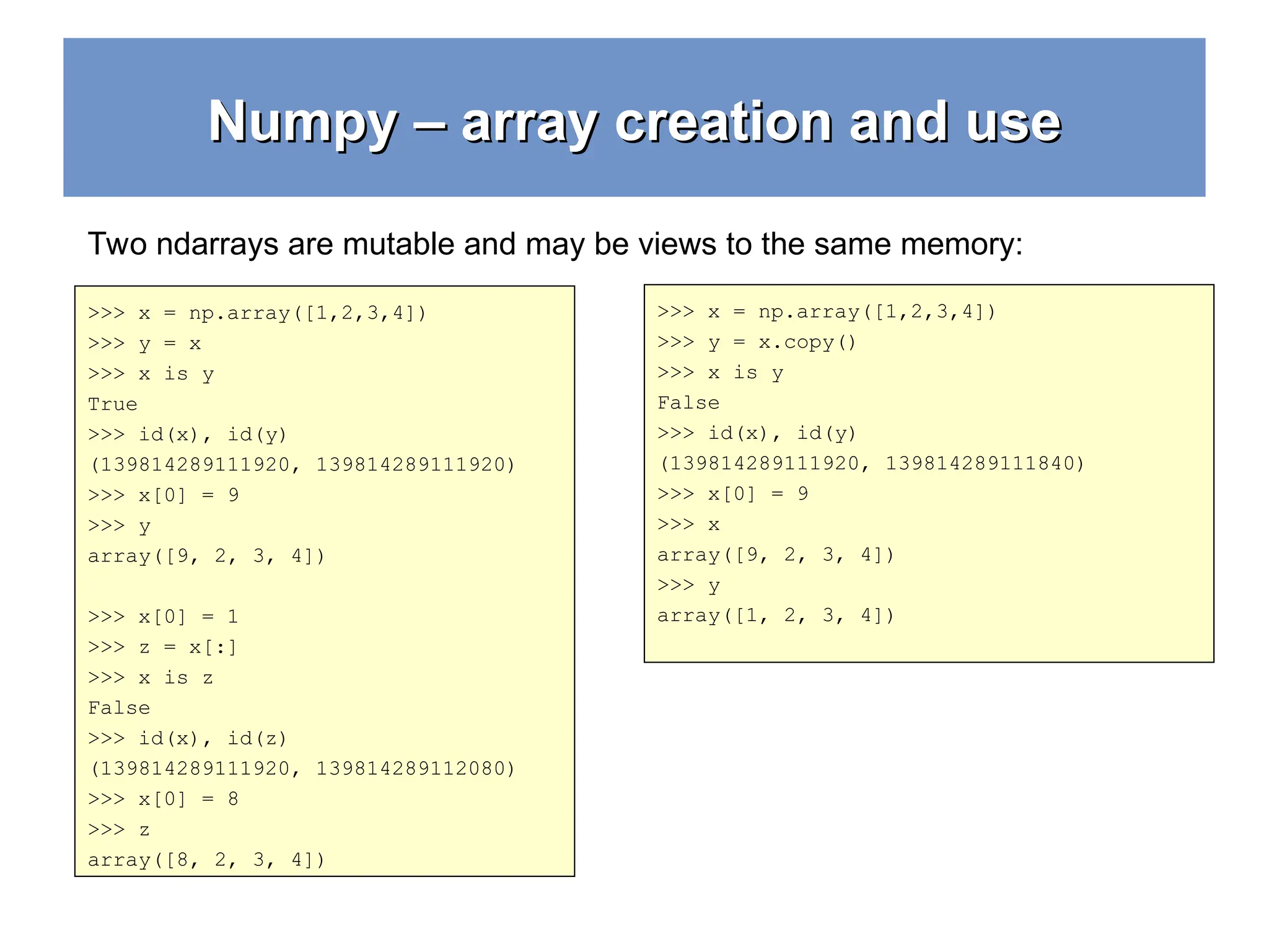 Numpy – array creation and use Numpy – array creation and use >>> x = np.array([1,2,3,4]) >>> y = x >>> x is y True >>> id(x), id(y) (139814289111920, 139814289111920) >>> x[0] = 9 >>> y array([9, 2, 3, 4]) >>> x[0] = 1 >>> z = x[:] >>> x is z False >>> id(x), id(z) (139814289111920, 139814289112080) >>> x[0] = 8 >>> z array([8, 2, 3, 4]) Two ndarrays are mutable and may be views to the same memory: >>> x = np.array([1,2,3,4]) >>> y = x.copy() >>> x is y False >>> id(x), id(y) (139814289111920, 139814289111840) >>> x[0] = 9 >>> x array([9, 2, 3, 4]) >>> y array([1, 2, 3, 4]) 