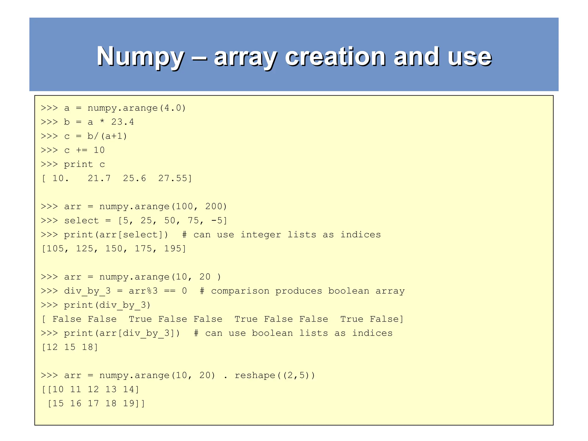 Numpy – array creation and use Numpy – array creation and use >>> a = numpy.arange(4.0) >>> b = a * 23.4 >>> c = b/(a+1) >>> c += 10 >>> print c [ 10. 21.7 25.6 27.55] >>> arr = numpy.arange(100, 200) >>> select = [5, 25, 50, 75, -5] >>> print(arr[select]) # can use integer lists as indices [105, 125, 150, 175, 195] >>> arr = numpy.arange(10, 20 ) >>> div_by_3 = arr%3 == 0 # comparison produces boolean array >>> print(div_by_3) [ False False True False False True False False True False] >>> print(arr[div_by_3]) # can use boolean lists as indices [12 15 18] >>> arr = numpy.arange(10, 20) . reshape((2,5)) [[10 11 12 13 14] [15 16 17 18 19]] 