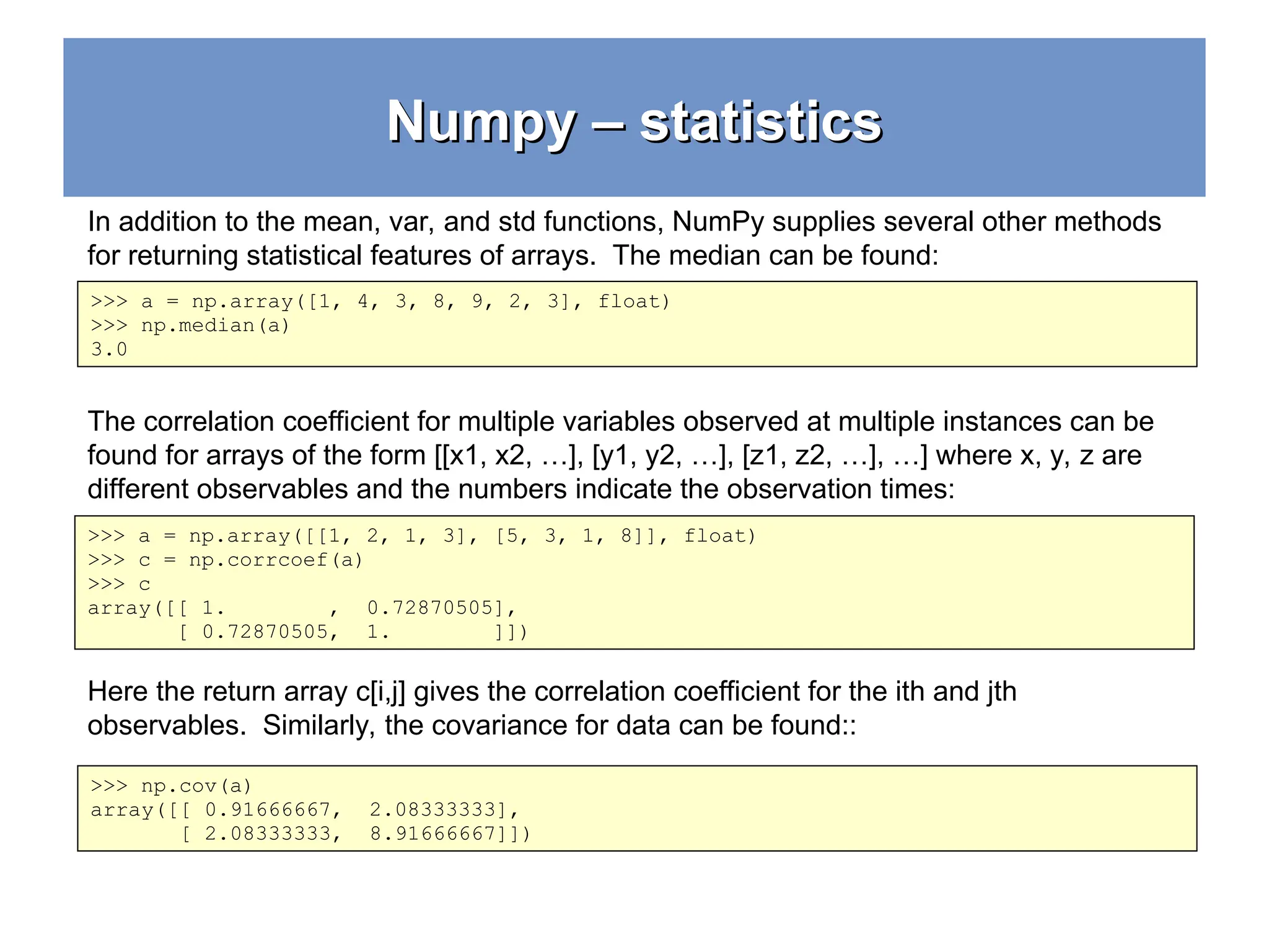 Numpy – statistics Numpy – statistics >>> a = np.array([1, 4, 3, 8, 9, 2, 3], float) >>> np.median(a) 3.0 >>> a = np.array([[1, 2, 1, 3], [5, 3, 1, 8]], float) >>> c = np.corrcoef(a) >>> c array([[ 1. , 0.72870505], [ 0.72870505, 1. ]]) >>> np.cov(a) array([[ 0.91666667, 2.08333333], [ 2.08333333, 8.91666667]]) In addition to the mean, var, and std functions, NumPy supplies several other methods for returning statistical features of arrays. The median can be found: The correlation coefficient for multiple variables observed at multiple instances can be found for arrays of the form [[x1, x2, …], [y1, y2, …], [z1, z2, …], …] where x, y, z are different observables and the numbers indicate the observation times: Here the return array c[i,j] gives the correlation coefficient for the ith and jth observables. Similarly, the covariance for data can be found:: 