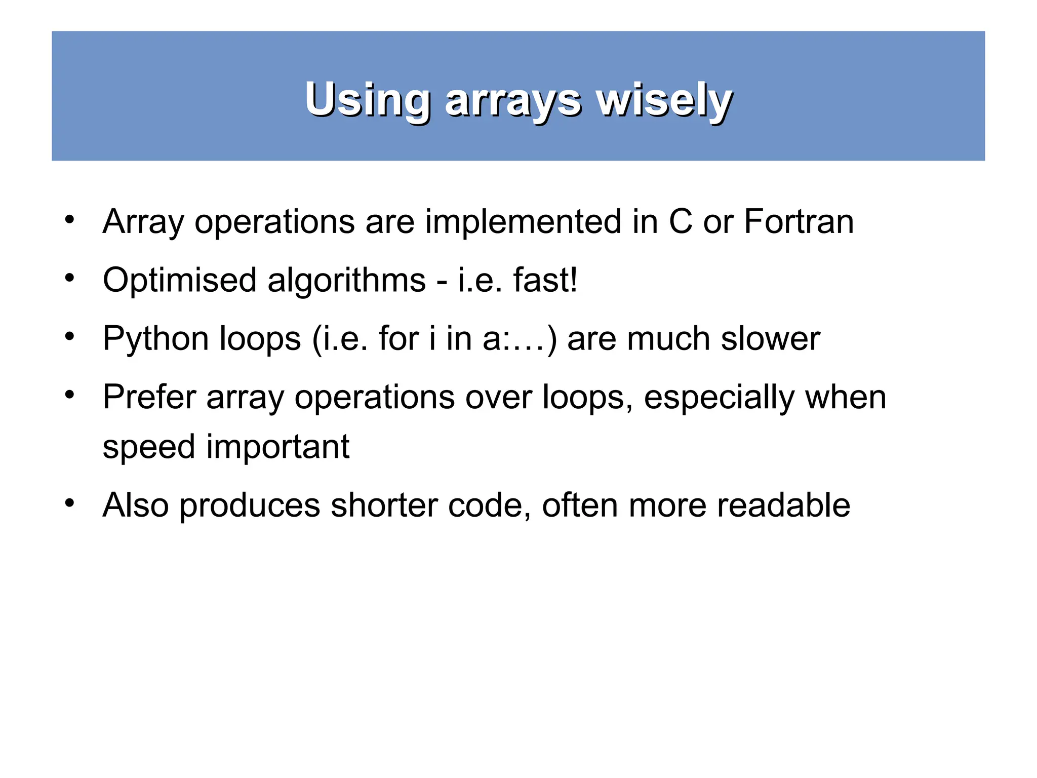 Using arrays wisely Using arrays wisely • Array operations are implemented in C or Fortran • Optimised algorithms - i.e. fast! • Python loops (i.e. for i in a:…) are much slower • Prefer array operations over loops, especially when speed important • Also produces shorter code, often more readable 