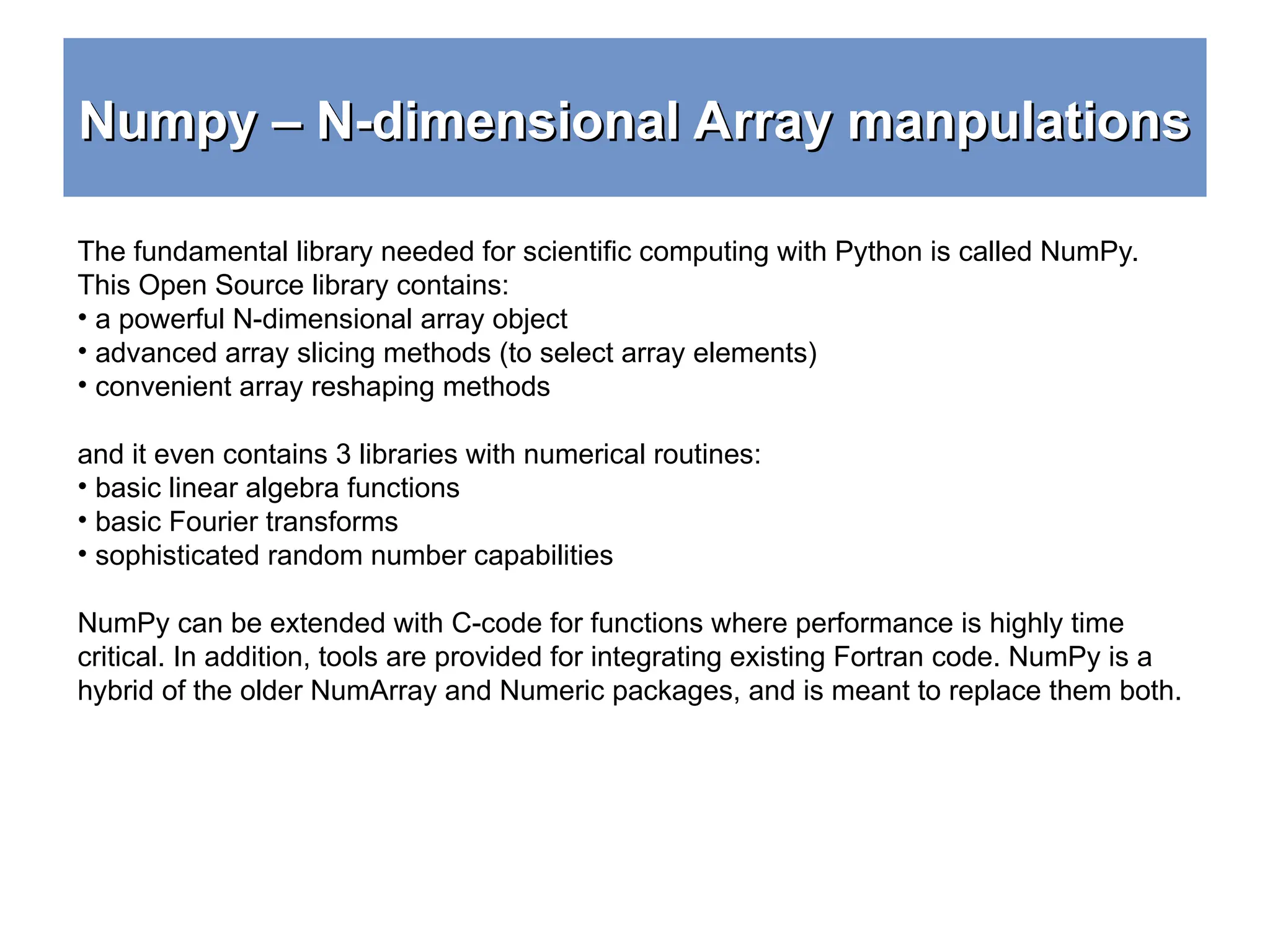 Numpy – N-dimensional Array manpulations Numpy – N-dimensional Array manpulations The fundamental library needed for scientific computing with Python is called NumPy. This Open Source library contains: • a powerful N-dimensional array object • advanced array slicing methods (to select array elements) • convenient array reshaping methods and it even contains 3 libraries with numerical routines: • basic linear algebra functions • basic Fourier transforms • sophisticated random number capabilities NumPy can be extended with C-code for functions where performance is highly time critical. In addition, tools are provided for integrating existing Fortran code. NumPy is a hybrid of the older NumArray and Numeric packages, and is meant to replace them both. 