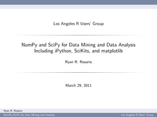 Los Angeles R Users’ Group




              NumPy and SciPy for Data Mining and Data Analysis
                  Including iPython, SciKits, and matplotlib

                                            Ryan R. Rosario




                                            March 29, 2011




Ryan R. Rosario
NumPy/SciPy for Data Mining and Analysis                           Los Angeles R Users’ Group
 