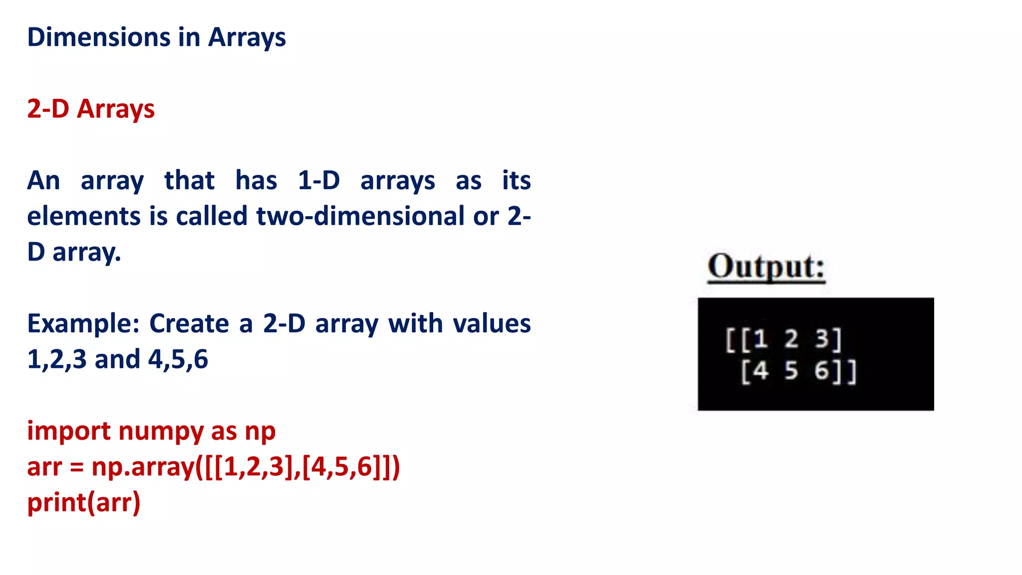 Dimensions in Arrays
2-D Arrays
An array that has 1-D arrays as its
elements is called two-dimensional or 2-
D array.
Example: Create a 2-D array with values
1,2,3 and 4,5,6
import numpy as np
arr = np.array([[1,2,3],[4,5,6]])
print(arr)
 
