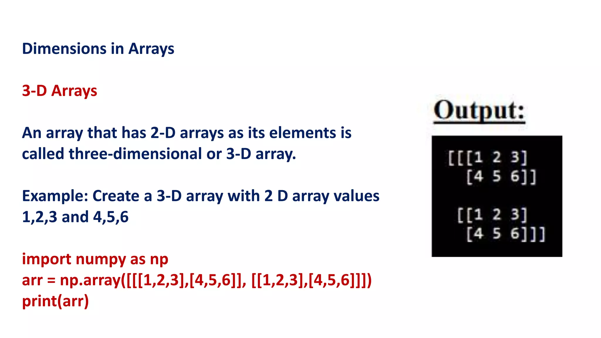 Dimensions in Arrays
3-D Arrays
An array that has 2-D arrays as its elements is
called three-dimensional or 3-D array.
Example: Create a 3-D array with 2 D array values
1,2,3 and 4,5,6
import numpy as np
arr = np.array([[[1,2,3],[4,5,6]], [[1,2,3],[4,5,6]]])
print(arr)
 