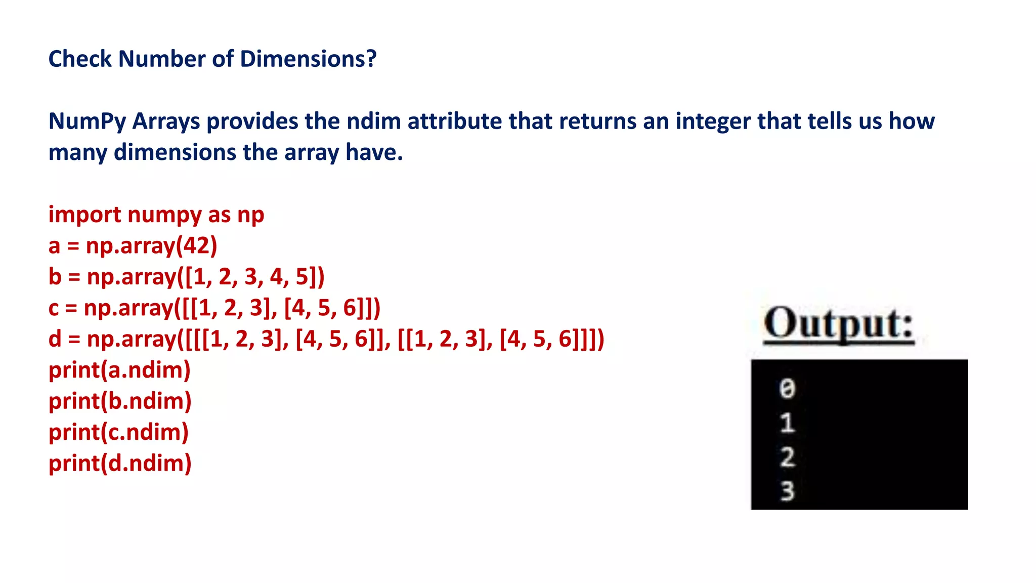 Check Number of Dimensions?
NumPy Arrays provides the ndim attribute that returns an integer that tells us how
many dimensions the array have.
import numpy as np
a = np.array(42)
b = np.array([1, 2, 3, 4, 5])
c = np.array([[1, 2, 3], [4, 5, 6]])
d = np.array([[[1, 2, 3], [4, 5, 6]], [[1, 2, 3], [4, 5, 6]]])
print(a.ndim)
print(b.ndim)
print(c.ndim)
print(d.ndim)
 