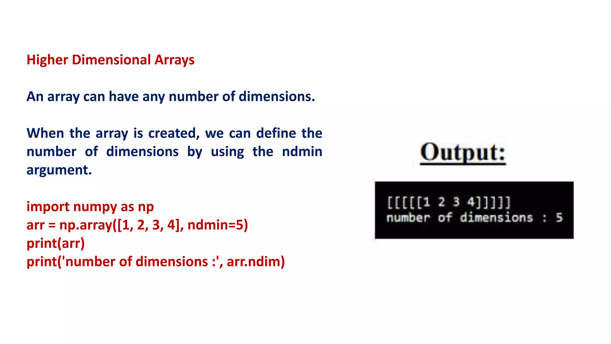 Higher Dimensional Arrays
An array can have any number of dimensions.
When the array is created, we can define the
number of dimensions by using the ndmin
argument.
import numpy as np
arr = np.array([1, 2, 3, 4], ndmin=5)
print(arr)
print('number of dimensions :', arr.ndim)
 