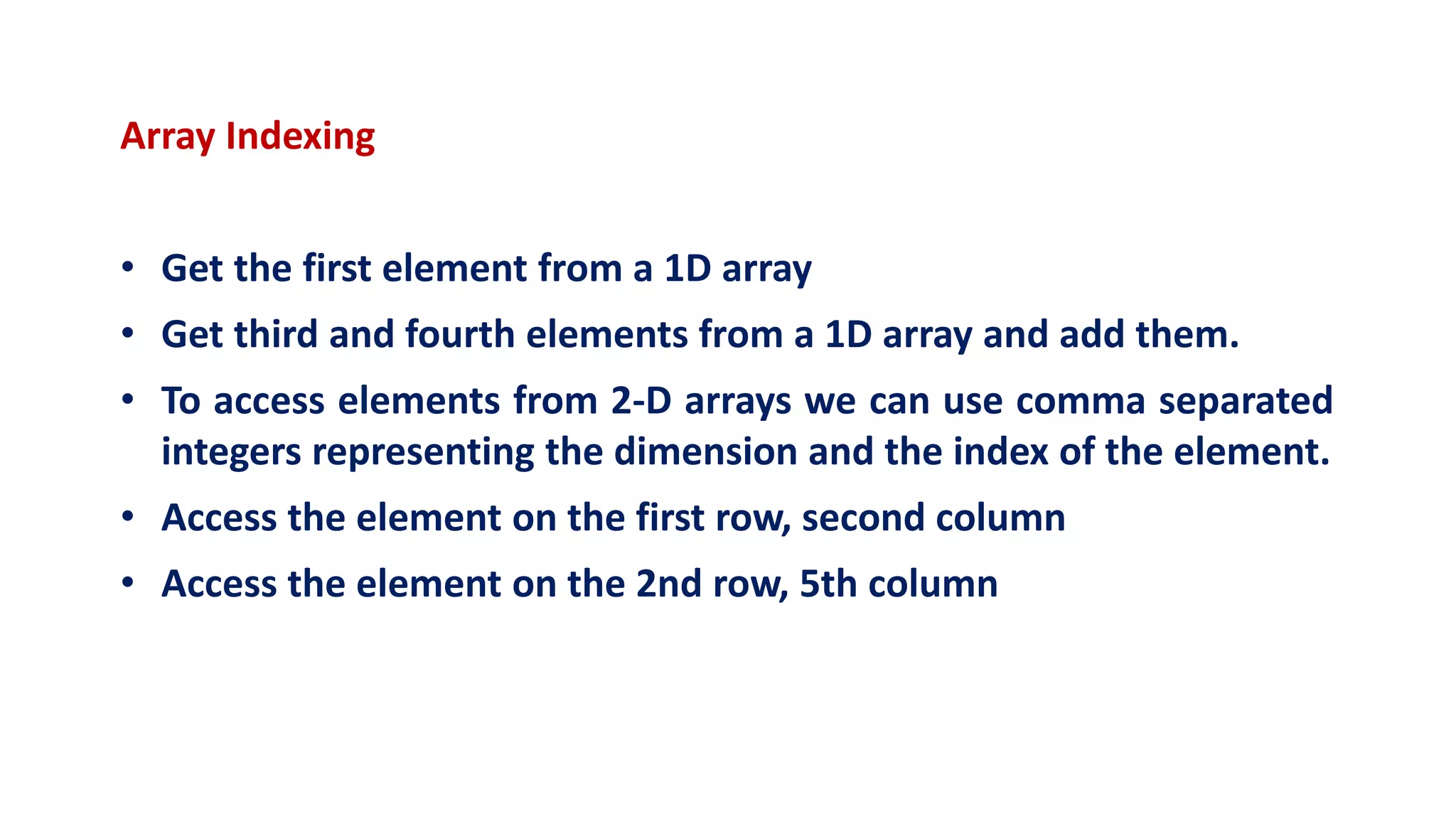 Array Indexing
• Get the first element from a 1D array
• Get third and fourth elements from a 1D array and add them.
• To access elements from 2-D arrays we can use comma separated
integers representing the dimension and the index of the element.
• Access the element on the first row, second column
• Access the element on the 2nd row, 5th column
 