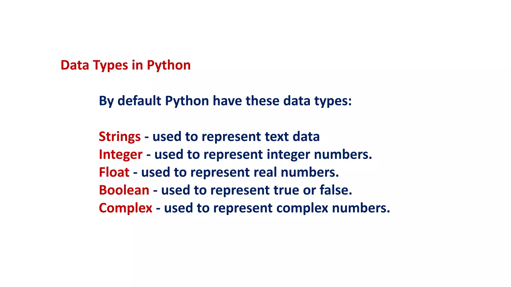 Data Types in Python
By default Python have these data types:
Strings - used to represent text data
Integer - used to represent integer numbers.
Float - used to represent real numbers.
Boolean - used to represent true or false.
Complex - used to represent complex numbers.
 
