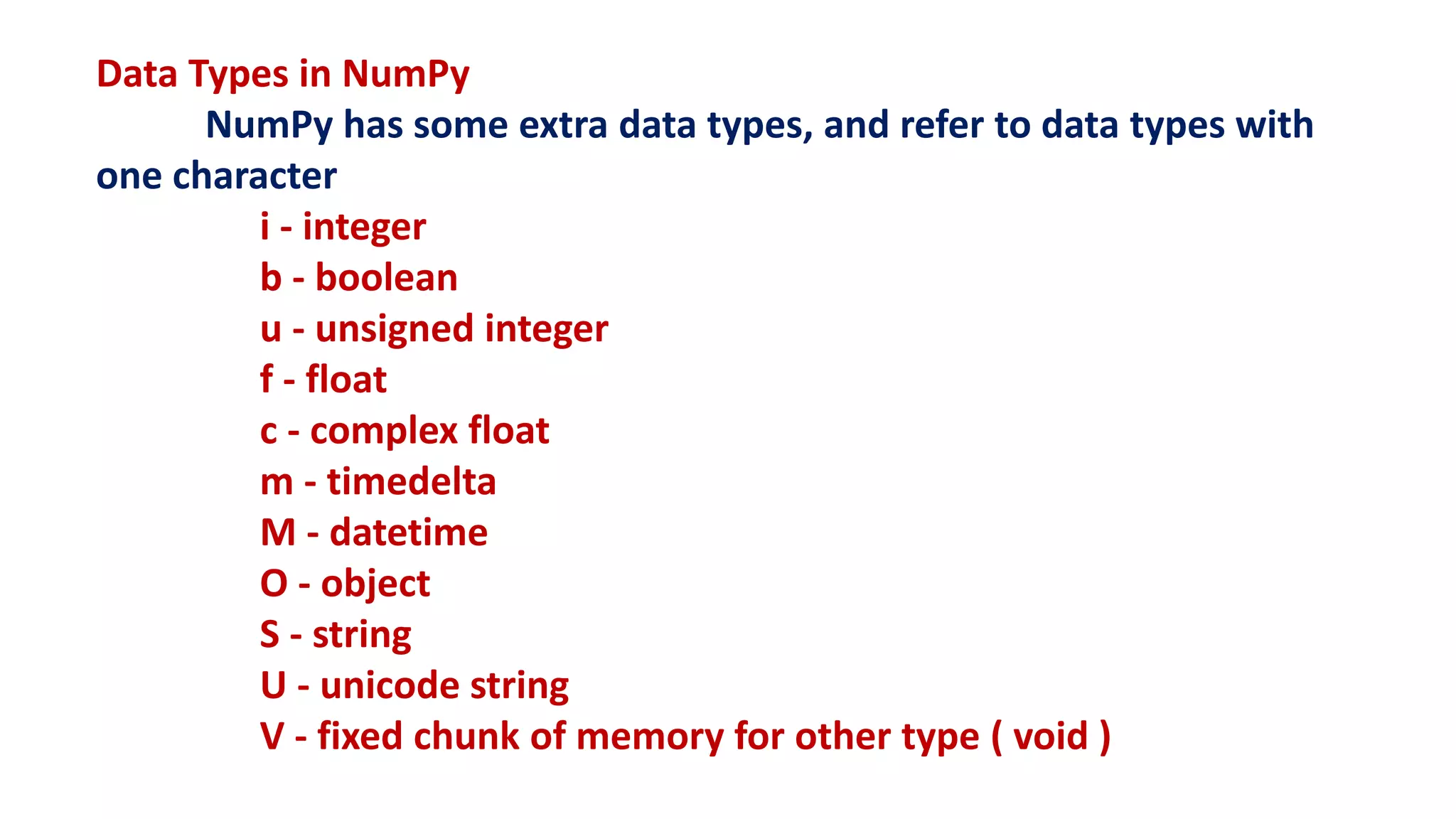 Data Types in NumPy
NumPy has some extra data types, and refer to data types with
one character
i - integer
b - boolean
u - unsigned integer
f - float
c - complex float
m - timedelta
M - datetime
O - object
S - string
U - unicode string
V - fixed chunk of memory for other type ( void )
 
