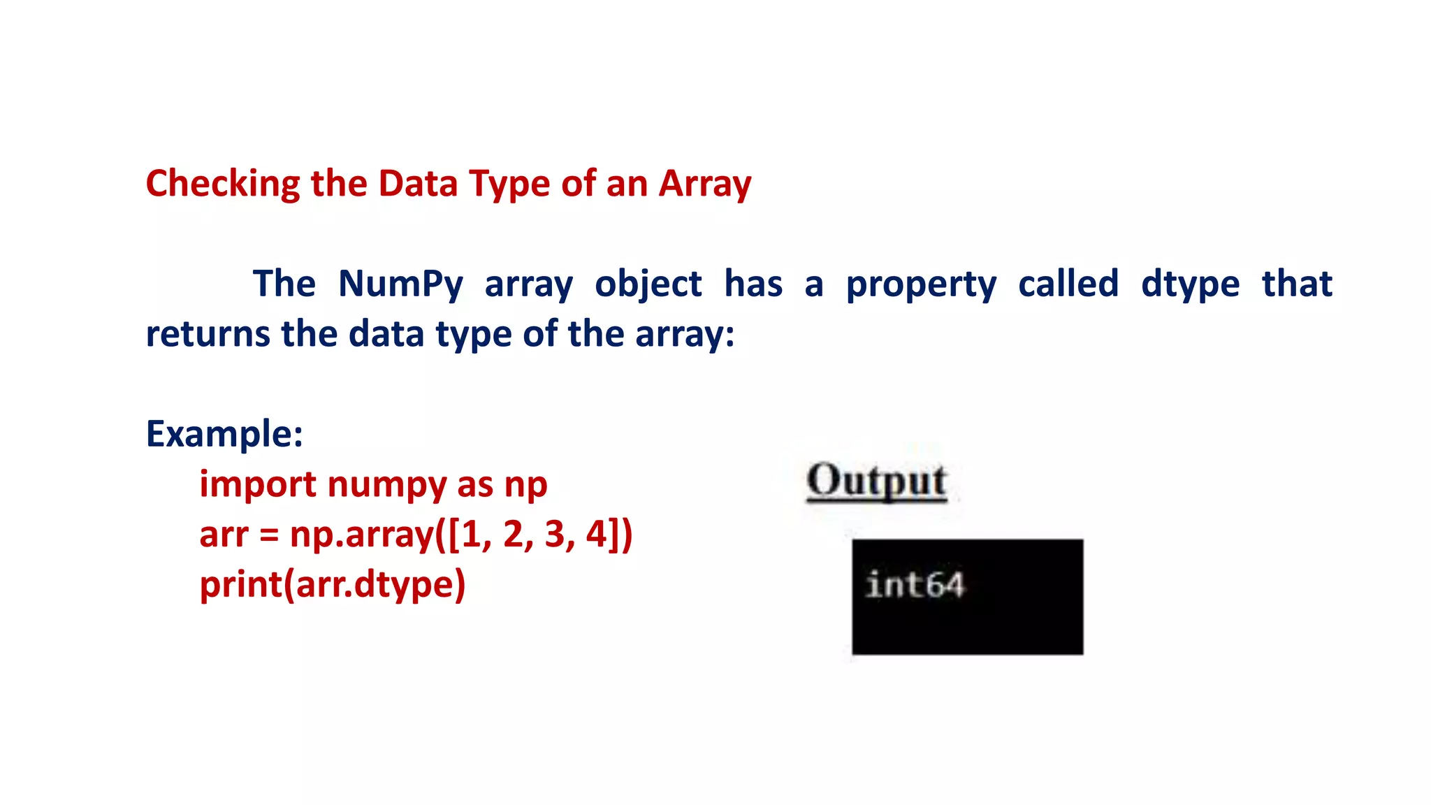 Checking the Data Type of an Array
The NumPy array object has a property called dtype that
returns the data type of the array:
Example:
import numpy as np
arr = np.array([1, 2, 3, 4])
print(arr.dtype)
 