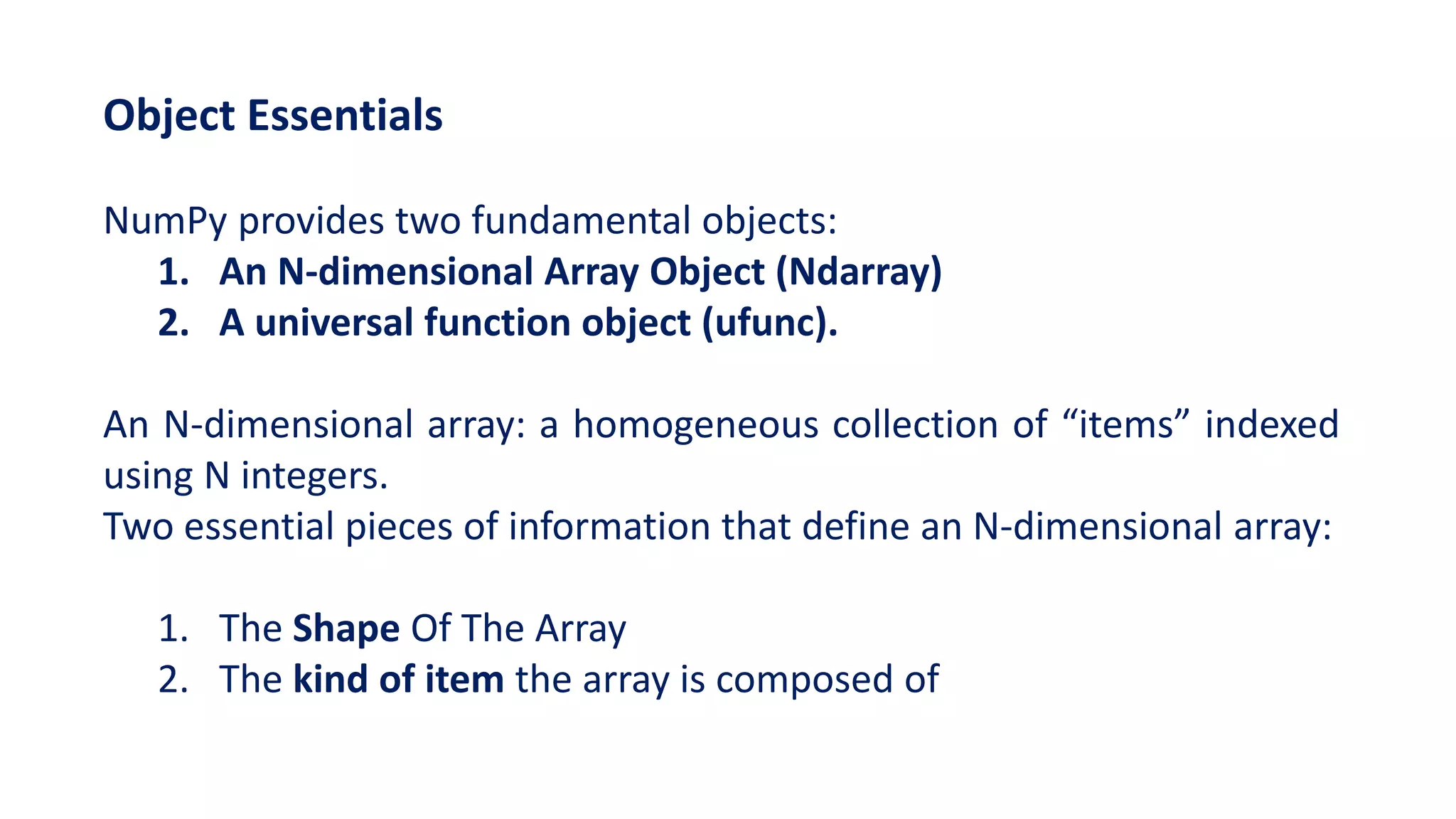 Object Essentials
NumPy provides two fundamental objects:
1. An N-dimensional Array Object (Ndarray)
2. A universal function object (ufunc).
An N-dimensional array: a homogeneous collection of “items” indexed
using N integers.
Two essential pieces of information that define an N-dimensional array:
1. The Shape Of The Array
2. The kind of item the array is composed of
 