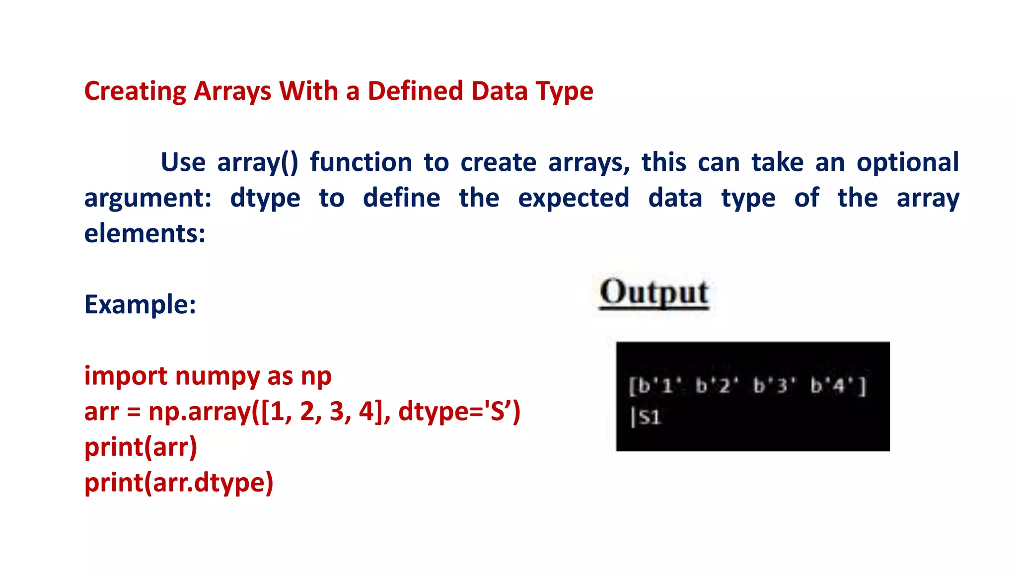 Creating Arrays With a Defined Data Type
Use array() function to create arrays, this can take an optional
argument: dtype to define the expected data type of the array
elements:
Example:
import numpy as np
arr = np.array([1, 2, 3, 4], dtype='S’)
print(arr)
print(arr.dtype)
 