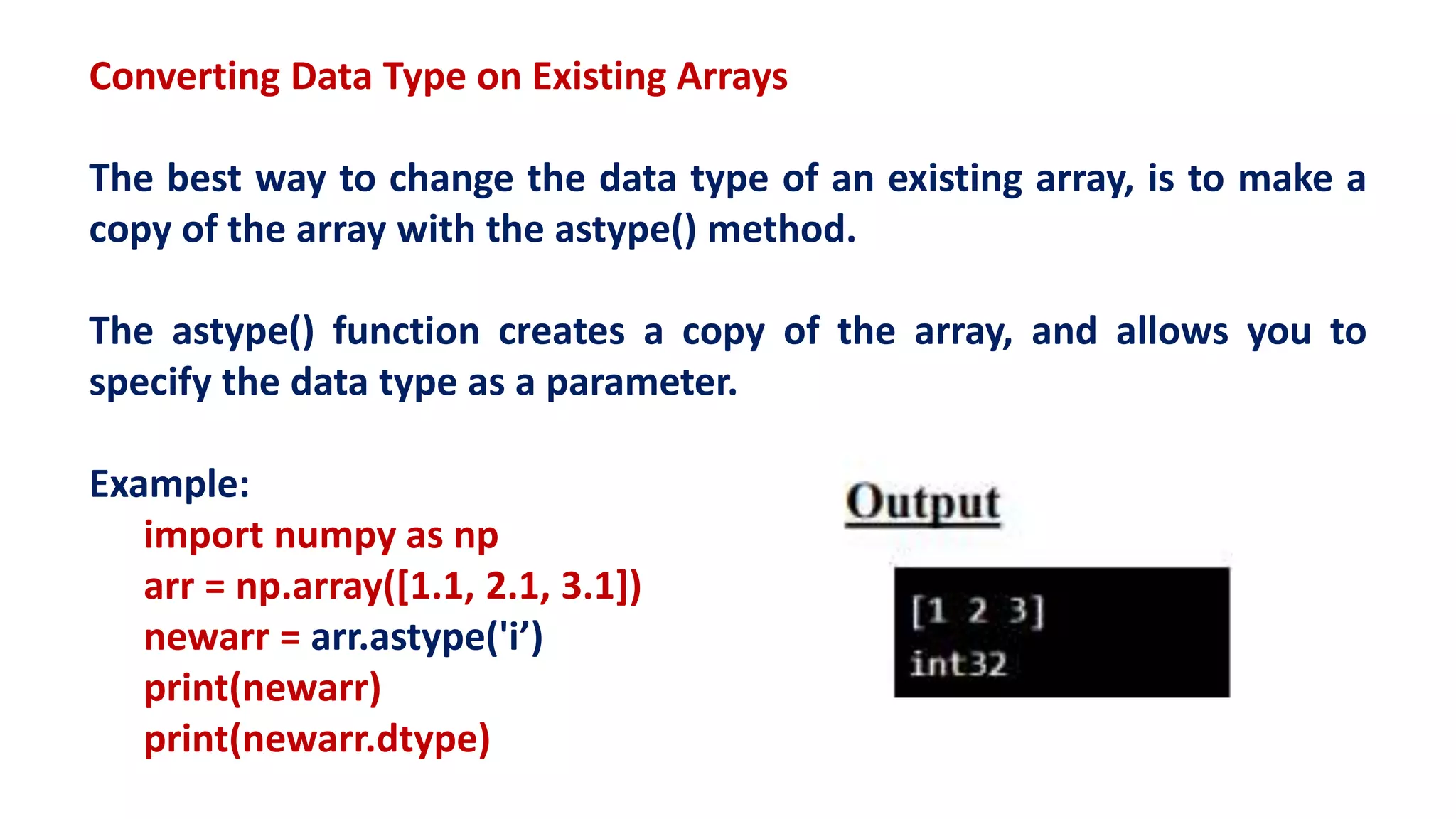Converting Data Type on Existing Arrays
The best way to change the data type of an existing array, is to make a
copy of the array with the astype() method.
The astype() function creates a copy of the array, and allows you to
specify the data type as a parameter.
Example:
import numpy as np
arr = np.array([1.1, 2.1, 3.1])
newarr = arr.astype('i’)
print(newarr)
print(newarr.dtype)
 