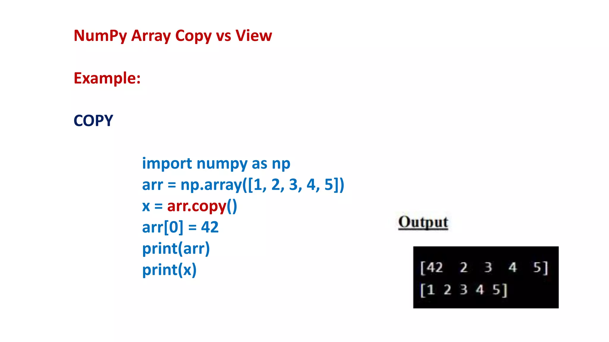 NumPy Array Copy vs View
Example:
COPY
import numpy as np
arr = np.array([1, 2, 3, 4, 5])
x = arr.copy()
arr[0] = 42
print(arr)
print(x)
 