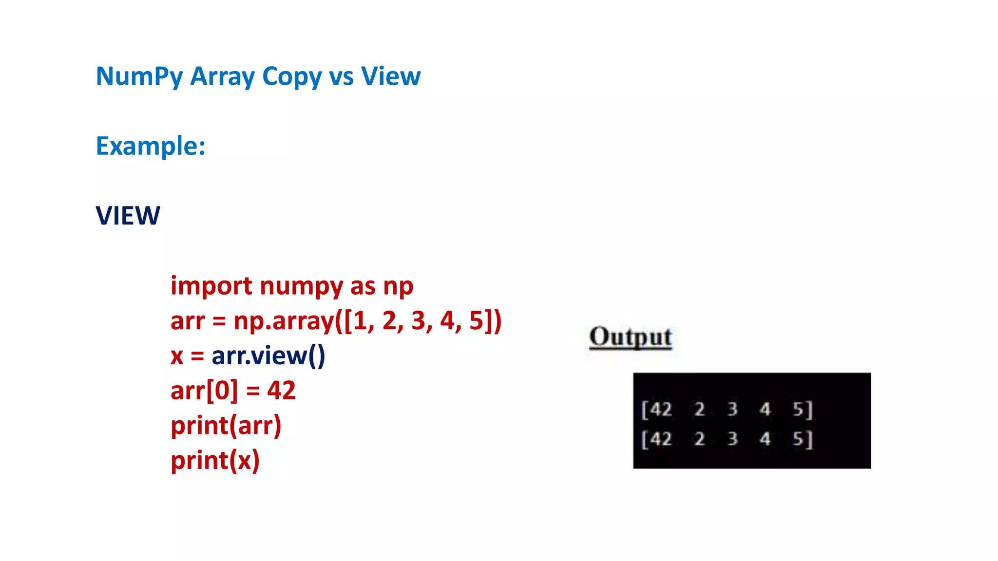 NumPy Array Copy vs View
Example:
VIEW
import numpy as np
arr = np.array([1, 2, 3, 4, 5])
x = arr.view()
arr[0] = 42
print(arr)
print(x)
 
