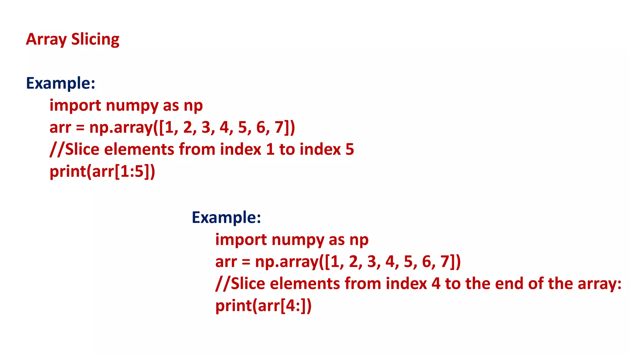 Array Slicing
Example:
import numpy as np
arr = np.array([1, 2, 3, 4, 5, 6, 7])
//Slice elements from index 1 to index 5
print(arr[1:5])
Example:
import numpy as np
arr = np.array([1, 2, 3, 4, 5, 6, 7])
//Slice elements from index 4 to the end of the array:
print(arr[4:])
 