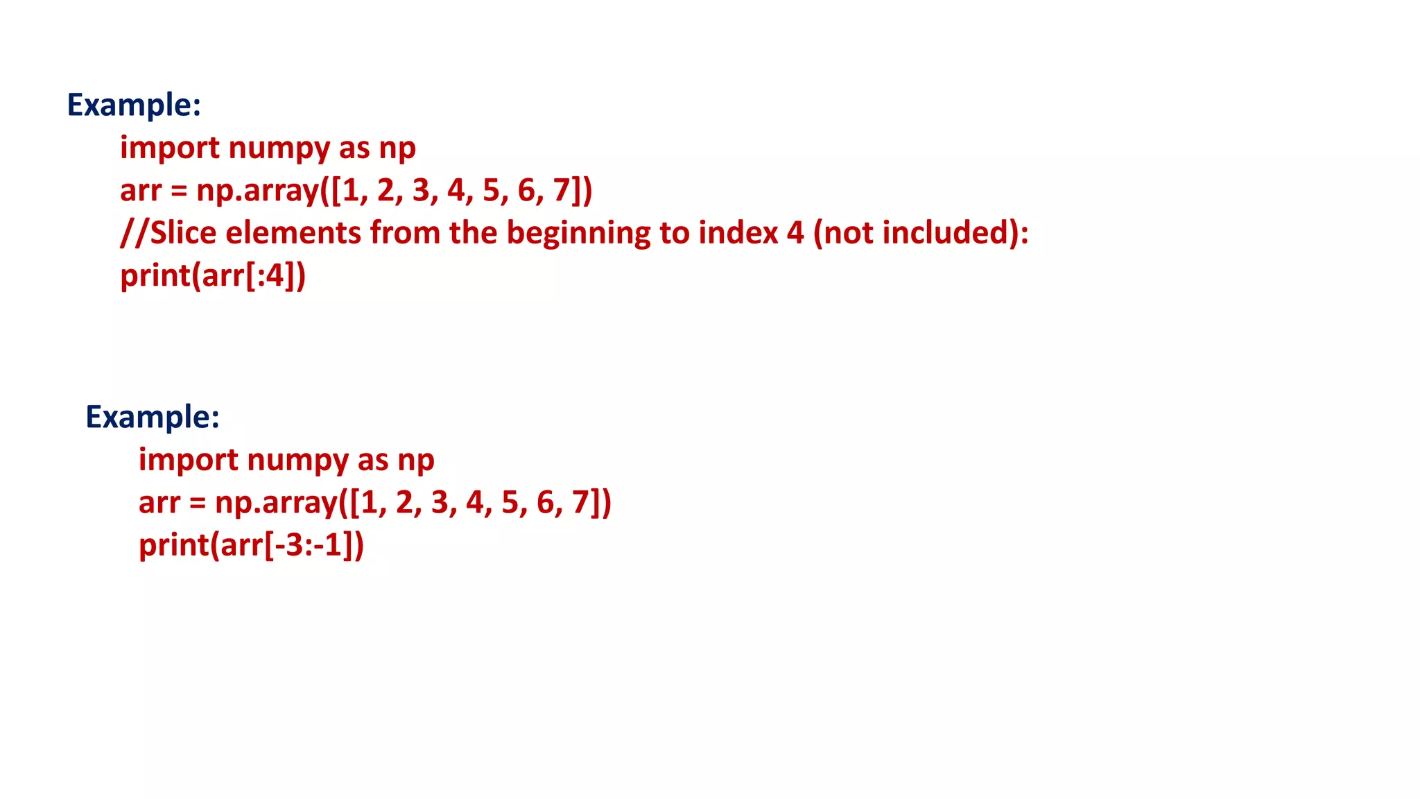 Example:
import numpy as np
arr = np.array([1, 2, 3, 4, 5, 6, 7])
//Slice elements from the beginning to index 4 (not included):
print(arr[:4])
Example:
import numpy as np
arr = np.array([1, 2, 3, 4, 5, 6, 7])
print(arr[-3:-1])
 