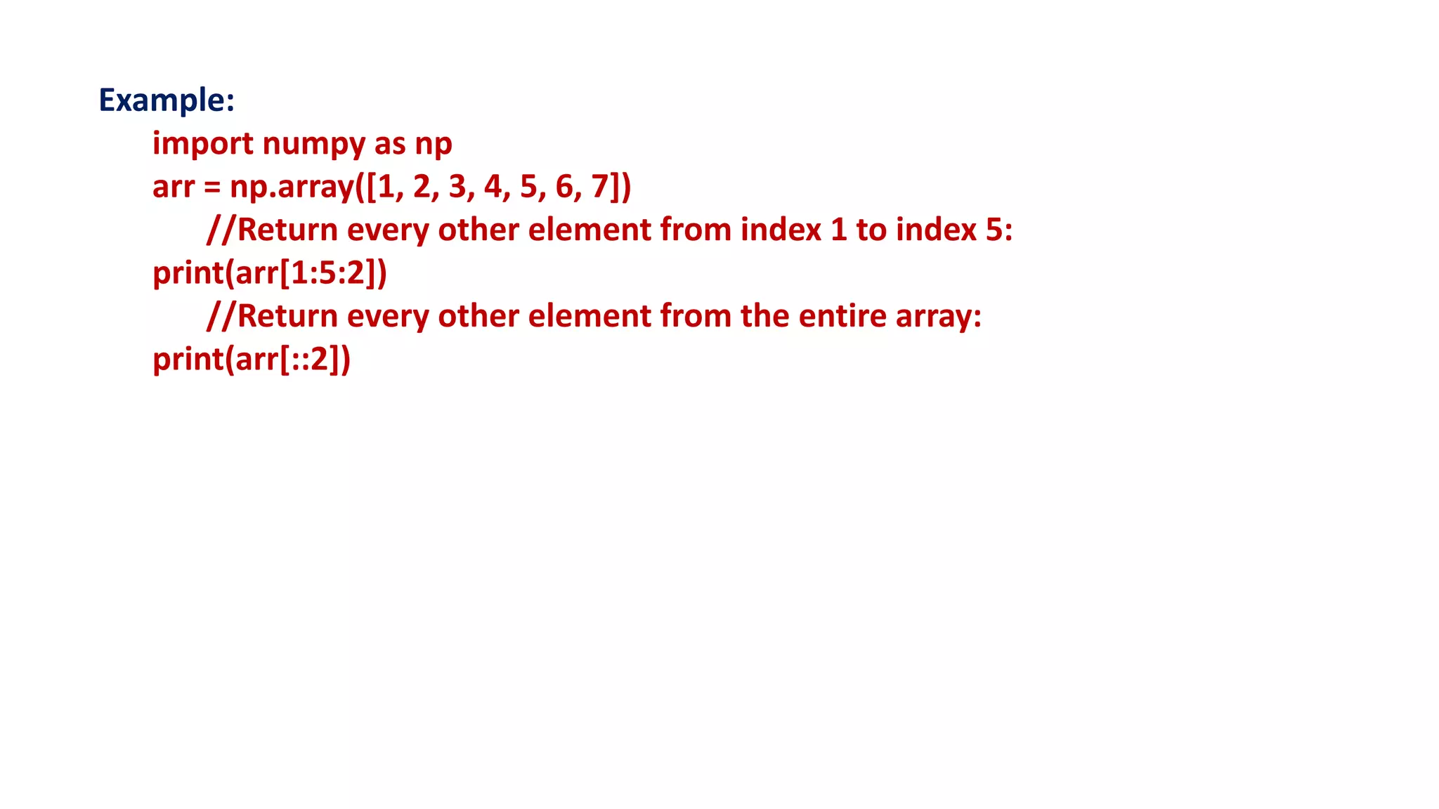 Example:
import numpy as np
arr = np.array([1, 2, 3, 4, 5, 6, 7])
//Return every other element from index 1 to index 5:
print(arr[1:5:2])
//Return every other element from the entire array:
print(arr[::2])
 