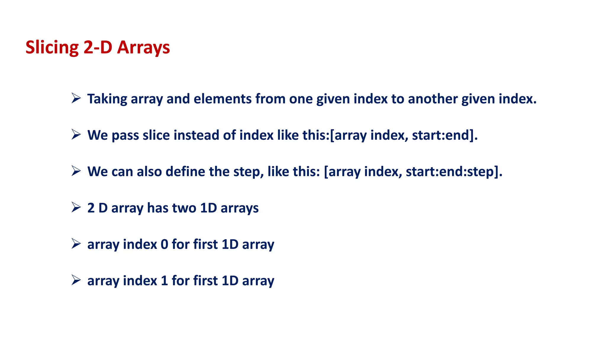  Taking array and elements from one given index to another given index.
 We pass slice instead of index like this:[array index, start:end].
 We can also define the step, like this: [array index, start:end:step].
 2 D array has two 1D arrays
 array index 0 for first 1D array
 array index 1 for first 1D array
Slicing 2-D Arrays
 