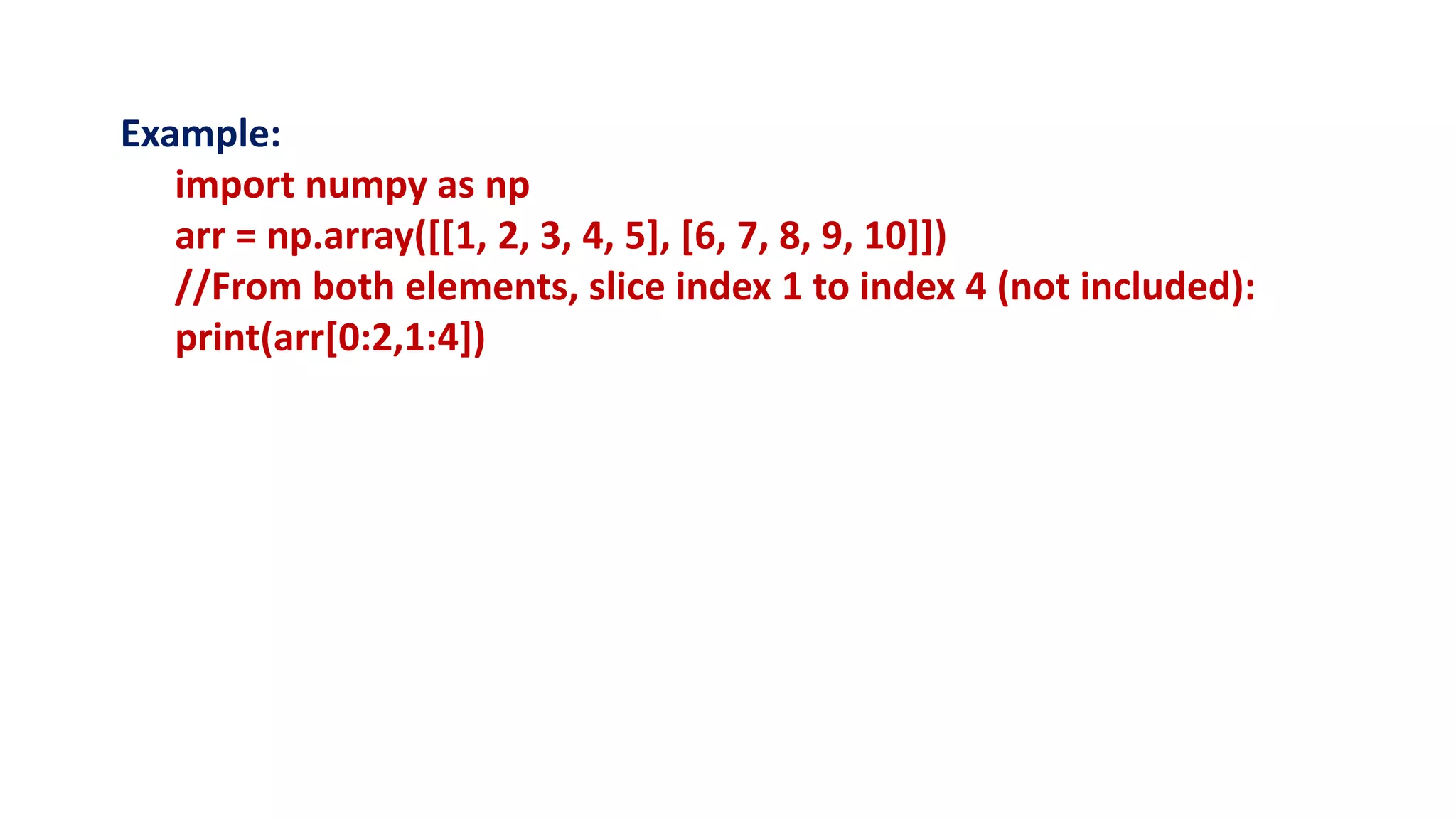 Example:
import numpy as np
arr = np.array([[1, 2, 3, 4, 5], [6, 7, 8, 9, 10]])
//From both elements, slice index 1 to index 4 (not included):
print(arr[0:2,1:4])
 