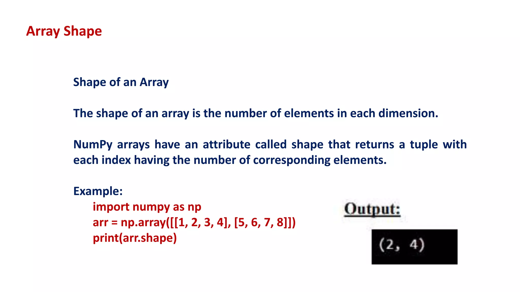 Array Shape
Shape of an Array
The shape of an array is the number of elements in each dimension.
NumPy arrays have an attribute called shape that returns a tuple with
each index having the number of corresponding elements.
Example:
import numpy as np
arr = np.array([[1, 2, 3, 4], [5, 6, 7, 8]])
print(arr.shape)
 