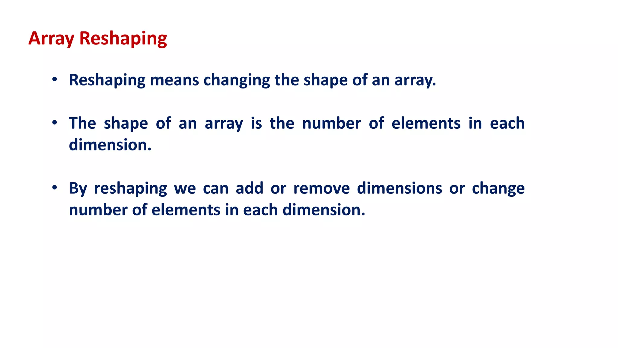Array Reshaping
• Reshaping means changing the shape of an array.
• The shape of an array is the number of elements in each
dimension.
• By reshaping we can add or remove dimensions or change
number of elements in each dimension.
 