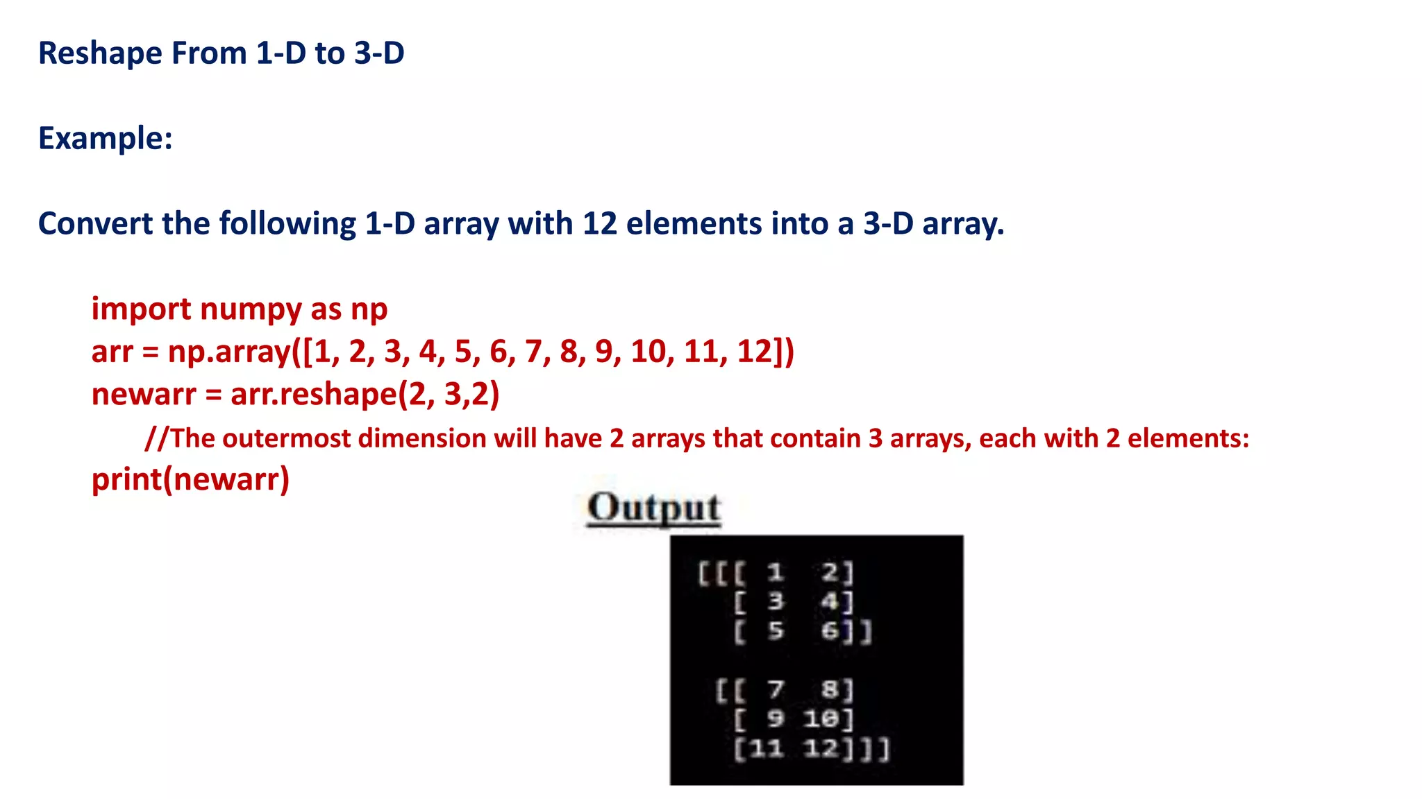 Reshape From 1-D to 3-D
Example:
Convert the following 1-D array with 12 elements into a 3-D array.
import numpy as np
arr = np.array([1, 2, 3, 4, 5, 6, 7, 8, 9, 10, 11, 12])
newarr = arr.reshape(2, 3,2)
//The outermost dimension will have 2 arrays that contain 3 arrays, each with 2 elements:
print(newarr)
 
