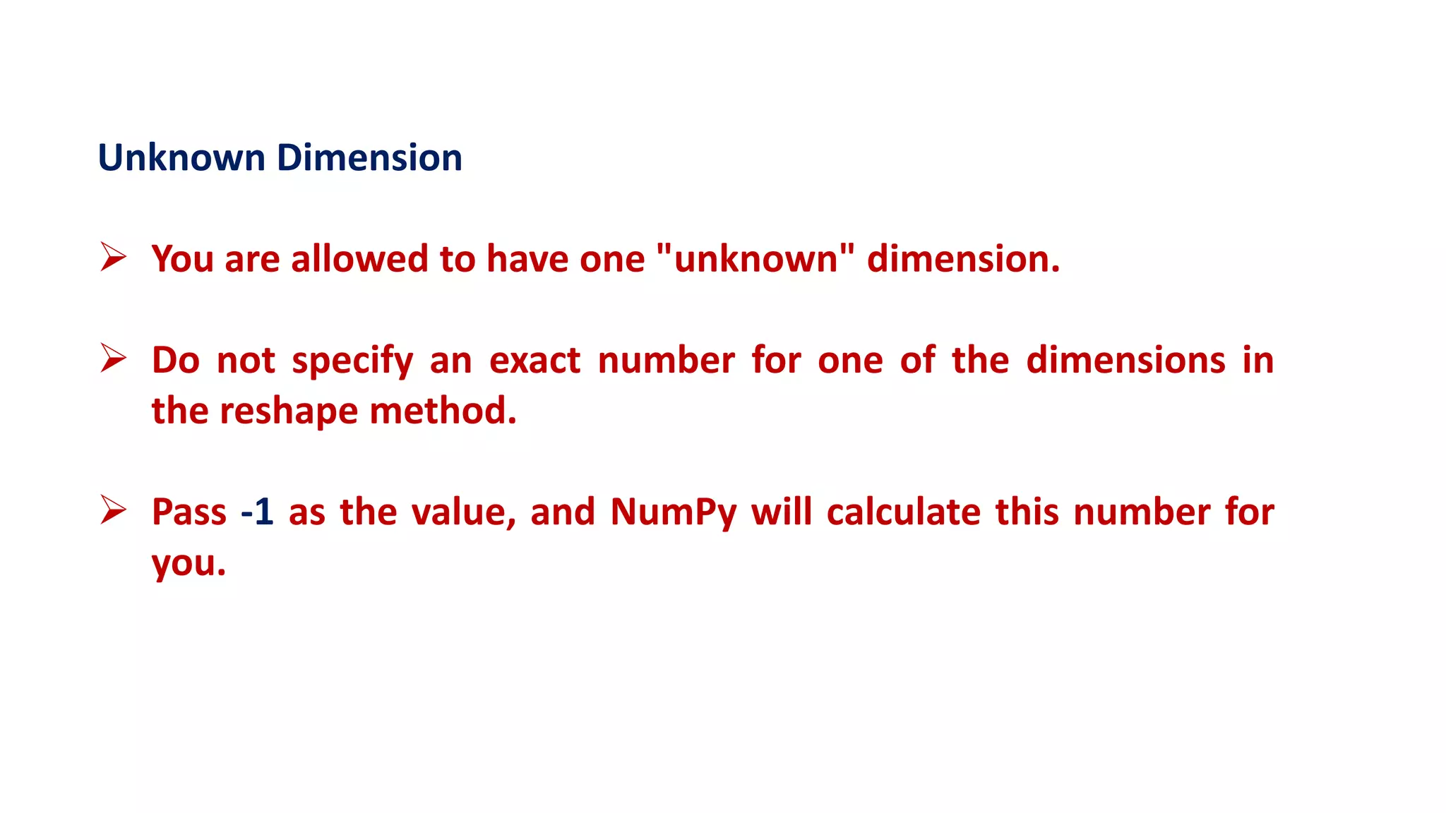 Unknown Dimension
 You are allowed to have one "unknown" dimension.
 Do not specify an exact number for one of the dimensions in
the reshape method.
 Pass -1 as the value, and NumPy will calculate this number for
you.
 