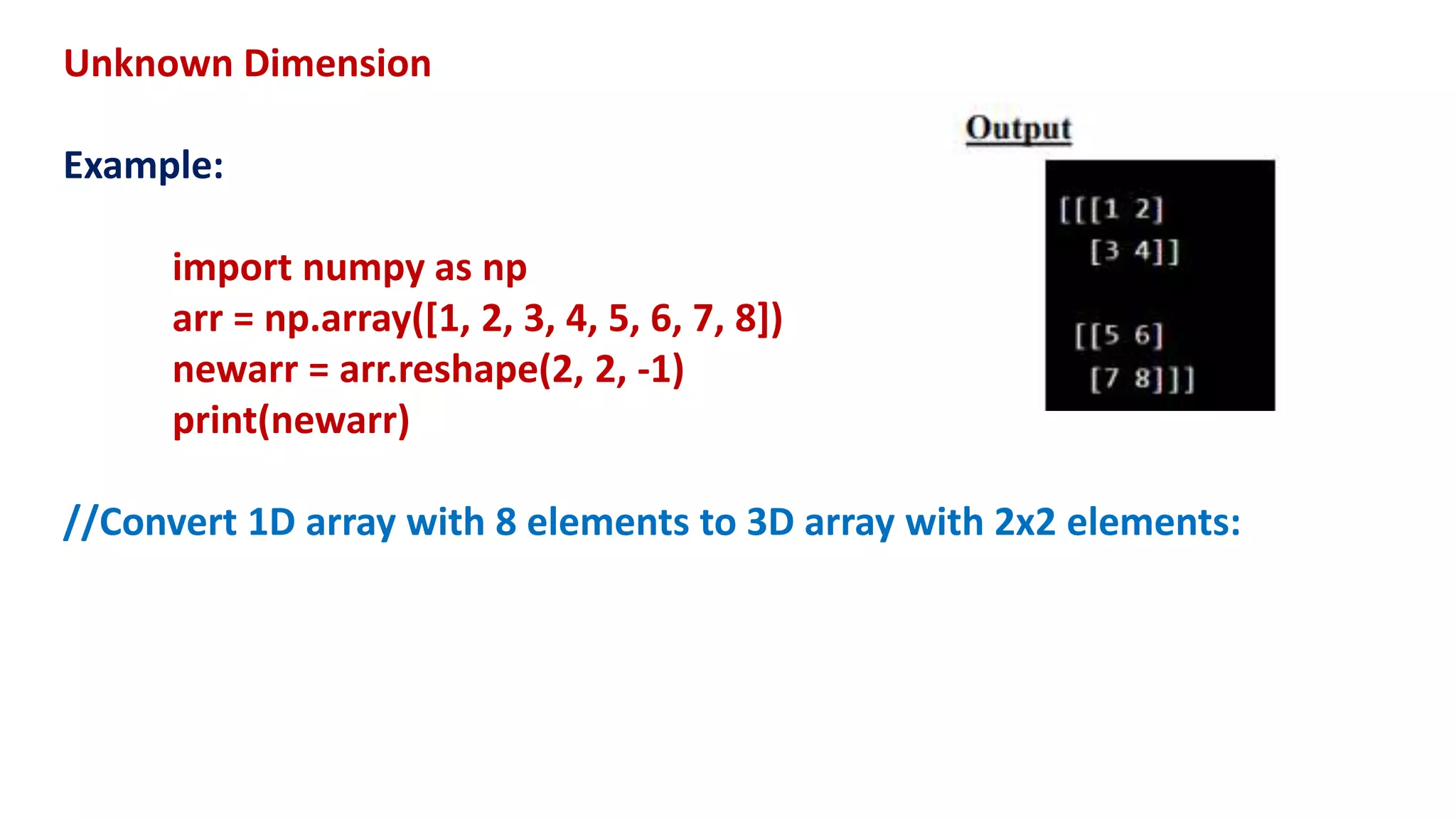Unknown Dimension
Example:
import numpy as np
arr = np.array([1, 2, 3, 4, 5, 6, 7, 8])
newarr = arr.reshape(2, 2, -1)
print(newarr)
//Convert 1D array with 8 elements to 3D array with 2x2 elements:
 
